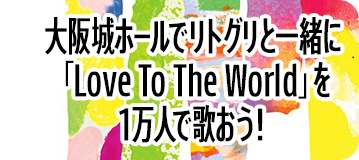 大阪城ホールでリトグリと一緒に「Love To The World」を1万人で歌おう！